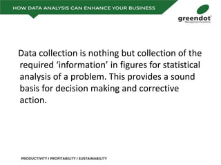 Data collection is nothing but collection of the
required ‘information’ in figures for statistical
analysis of a problem. This provides a sound
basis for decision making and corrective
action.
 