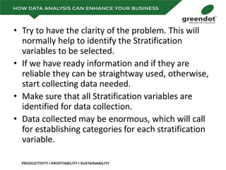 • Try to have the clarity of the problem. This will
normally help to identify the Stratification
variables to be selected.
• If we have ready information and if they are
reliable they can be straightway used, otherwise,
start collecting data needed.
• Make sure that all Stratification variables are
identified for data collection.
• Data collected may be enormous, which will call
for establishing categories for each stratification
variable.
 