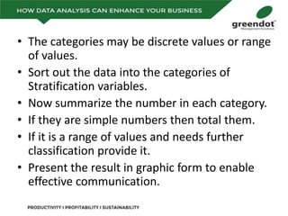 • The categories may be discrete values or range
of values.
• Sort out the data into the categories of
Stratification variables.
• Now summarize the number in each category.
• If they are simple numbers then total them.
• If it is a range of values and needs further
classification provide it.
• Present the result in graphic form to enable
effective communication.
 