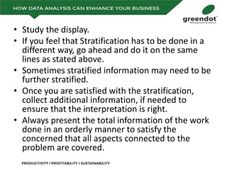 • Study the display.
• If you feel that Stratification has to be done in a
different way, go ahead and do it on the same
lines as stated above.
• Sometimes stratified information may need to be
further stratified.
• Once you are satisfied with the stratification,
collect additional information, if needed to
ensure that the interpretation is right.
• Always present the total information of the work
done in an orderly manner to satisfy the
concerned that all aspects connected to the
problem are covered.
 