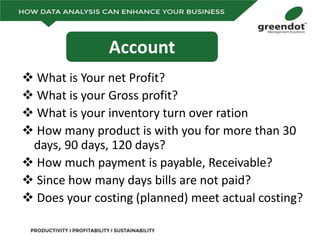  What is Your net Profit?
 What is your Gross profit?
 What is your inventory turn over ration
 How many product is with you for more than 30
days, 90 days, 120 days?
 How much payment is payable, Receivable?
 Since how many days bills are not paid?
 Does your costing (planned) meet actual costing?
Account
 
