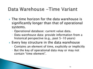 10
 The time horizon for the data warehouse is
significantly longer than that of operational
systems.
◦ Operational database: current value data.
◦ Data warehouse data: provide information from a
historical perspective (e.g., past 5-10 years)
 Every key structure in the data warehouse
◦ Contains an element of time, explicitly or implicitly
◦ But the key of operational data may or may not
contain “time element”.
 