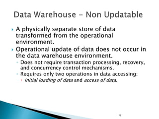 12
 A physically separate store of data
transformed from the operational
environment.
 Operational update of data does not occur in
the data warehouse environment.
◦ Does not require transaction processing, recovery,
and concurrency control mechanisms.
◦ Requires only two operations in data accessing:
 initial loading of data and access of data.
 