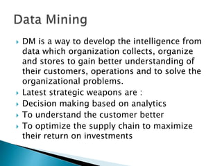  DM is a way to develop the intelligence from
data which organization collects, organize
and stores to gain better understanding of
their customers, operations and to solve the
organizational problems.
 Latest strategic weapons are :
 Decision making based on analytics
 To understand the customer better
 To optimize the supply chain to maximize
their return on investments
 