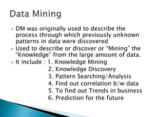  DM was originally used to describe the
process through which previously unknown
patterns in data were discovered
 Used to describe or discover or “Mining” the
“Knowledge” from the large amount of data.
 It include : 1. Knowledge Mining
2. Knowledge Discovery
3. Pattern Searching/Analysis
4. Find out correlation b/w data
5. To find out Trends in business
6. Prediction for the future
 
