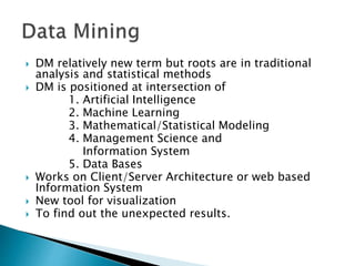  DM relatively new term but roots are in traditional
analysis and statistical methods
 DM is positioned at intersection of
1. Artificial Intelligence
2. Machine Learning
3. Mathematical/Statistical Modeling
4. Management Science and
Information System
5. Data Bases
 Works on Client/Server Architecture or web based
Information System
 New tool for visualization
 To find out the unexpected results.
 