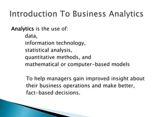 Analytics is the use of:
data,
information technology,
statistical analysis,
quantitative methods, and
mathematical or computer-based models
To help managers gain improved insight about
their business operations and make better,
fact-based decisions.
 