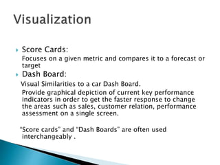  Score Cards:
Focuses on a given metric and compares it to a forecast or
target
 Dash Board:
Visual Similarities to a car Dash Board.
Provide graphical depiction of current key performance
indicators in order to get the faster response to change
the areas such as sales, customer relation, performance
assessment on a single screen.
“Score cards” and “Dash Boards” are often used
interchangeably .
 