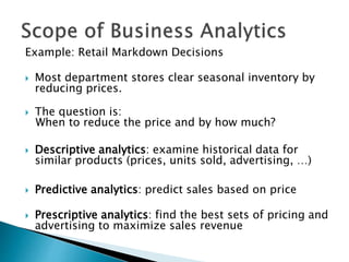 Example: Retail Markdown Decisions
 Most department stores clear seasonal inventory by
reducing prices.
 The question is:
When to reduce the price and by how much?
 Descriptive analytics: examine historical data for
similar products (prices, units sold, advertising, …)
 Predictive analytics: predict sales based on price
 Prescriptive analytics: find the best sets of pricing and
advertising to maximize sales revenue
 