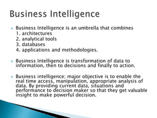  Business Intelligence is an umbrella that combines
1. architectures
2. analytical tools
3. databases
4. applications and methodologies.
 Business Intelligence is transformation of data to
information, then to decisions and finally to action.
 Business intelligence; major objective is to enable the
real time access, manipulation, appropriate analysis of
data. By providing current data, situations and
performance to decision maker so that they get valuable
insight to make powerful decision.
 