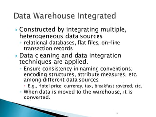 9
 Constructed by integrating multiple,
heterogeneous data sources
◦ relational databases, flat files, on-line
transaction records
 Data cleaning and data integration
techniques are applied.
◦ Ensure consistency in naming conventions,
encoding structures, attribute measures, etc.
among different data sources
 E.g., Hotel price: currency, tax, breakfast covered, etc.
◦ When data is moved to the warehouse, it is
converted.
 
