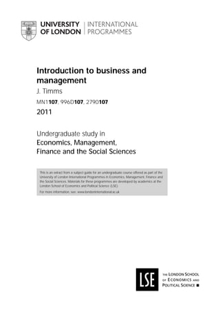 Introduction to business and
management
J. Timms
MN1107, 996D107, 2790107
2011
Undergraduate study in
Economics, Management,
Finance and the Social Sciences
This is an extract from a subject guide for an undergraduate course offered as part of the
University of London International Programmes in Economics, Management, Finance and
the Social Sciences. Materials for these programmes are developed by academics at the
London School of Economics and Political Science (LSE).
For more information, see: www.londoninternational.ac.uk
 