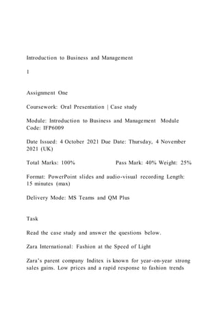 Introduction to Business and Management
1
Assignment One
Coursework: Oral Presentation | Case study
Module: Introduction to Business and Management Module
Code: IFP6009
Date Issued: 4 October 2021 Due Date: Thursday, 4 November
2021 (UK)
Total Marks: 100% Pass Mark: 40% Weight: 25%
Format: PowerPoint slides and audio-visual recording Length:
15 minutes (max)
Delivery Mode: MS Teams and QM Plus
Task
Read the case study and answer the questions below.
Zara International: Fashion at the Speed of Light
Zara’s parent company Inditex is known for year-on-year strong
sales gains. Low prices and a rapid response to fashion trends
 