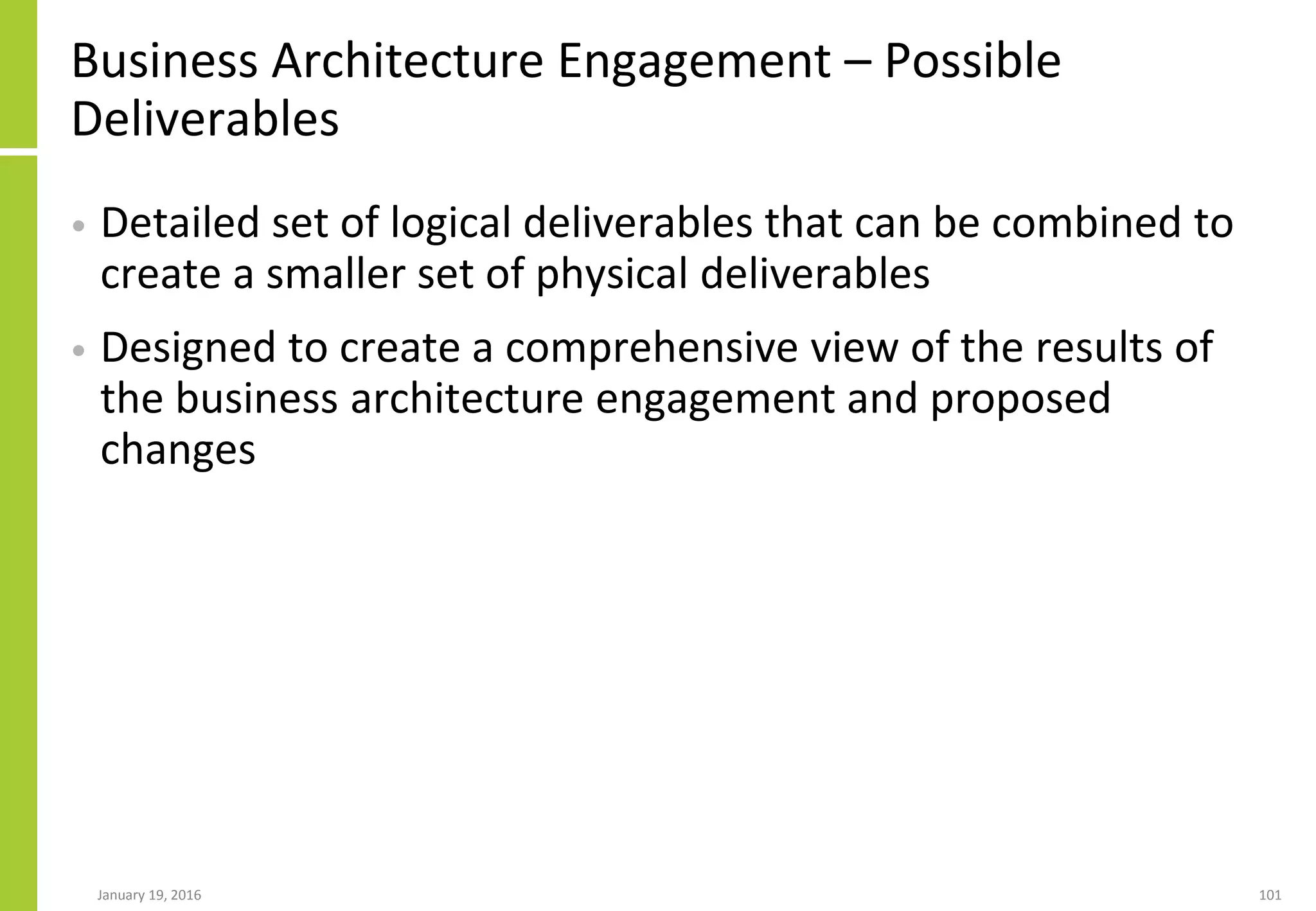 Business Architecture Engagement – Possible
Deliverables
• Detailed set of logical deliverables that can be combined to
create a smaller set of physical deliverables
• Designed to create a comprehensive view of the results of
the business architecture engagement and proposed
changes
January 19, 2016 101
 