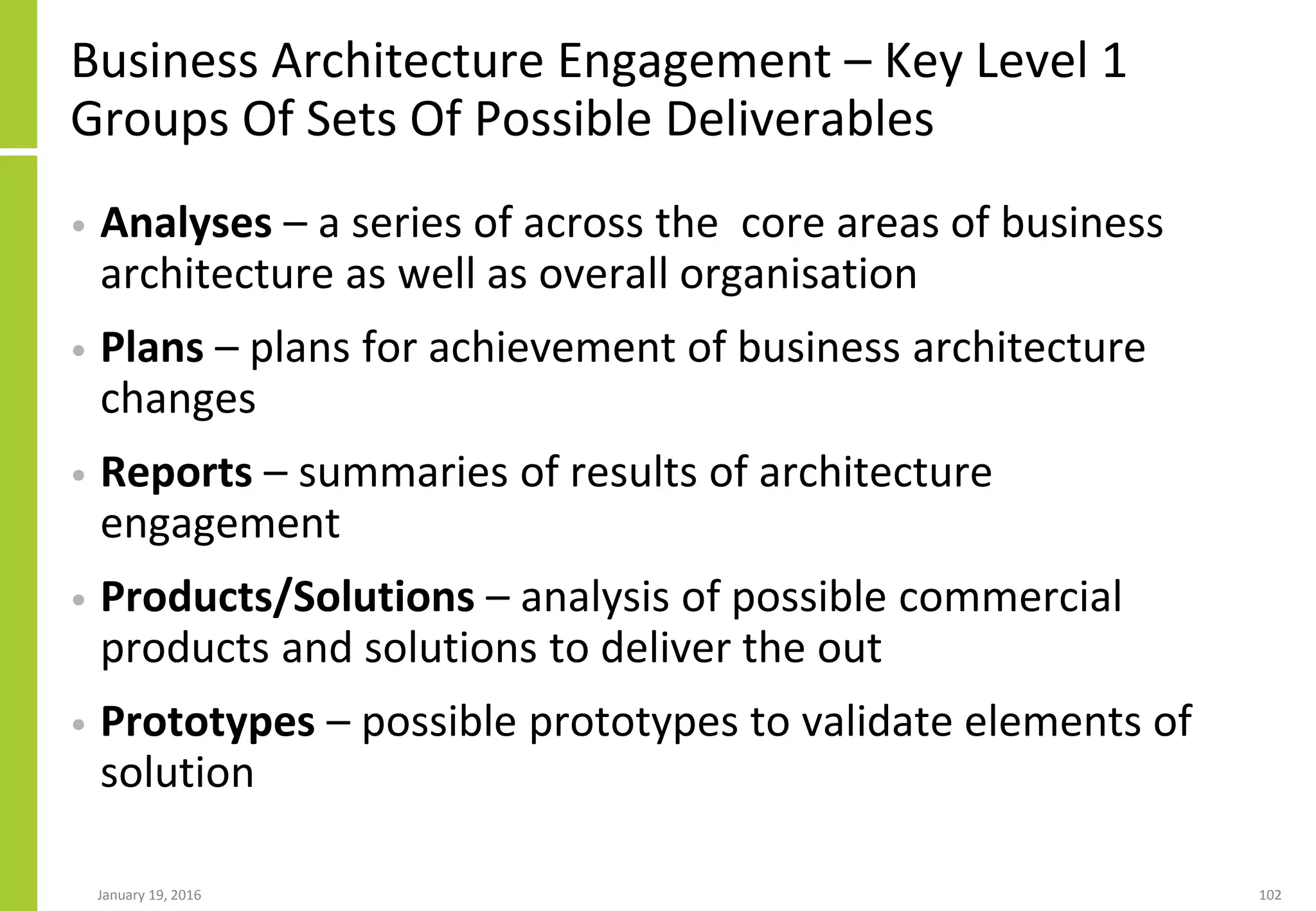 Business Architecture Engagement – Key Level 1
Groups Of Sets Of Possible Deliverables
• Analyses – a series of across the core areas of business
architecture as well as overall organisation
• Plans – plans for achievement of business architecture
changes
• Reports – summaries of results of architecture
engagement
• Products/Solutions – analysis of possible commercial
products and solutions to deliver the out
• Prototypes – possible prototypes to validate elements of
solution
January 19, 2016 102
 
