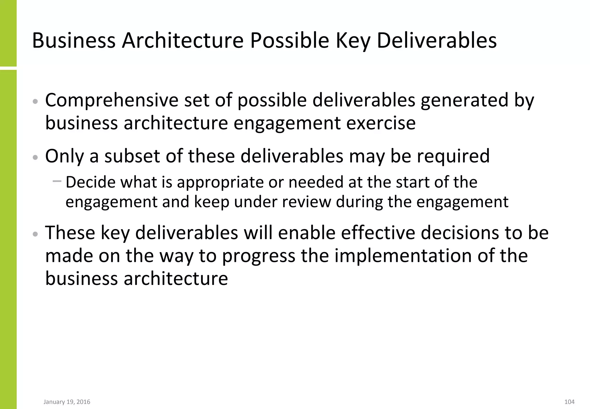 Business Architecture Possible Key Deliverables
• Comprehensive set of possible deliverables generated by
business architecture engagement exercise
• Only a subset of these deliverables may be required
− Decide what is appropriate or needed at the start of the
engagement and keep under review during the engagement
• These key deliverables will enable effective decisions to be
made on the way to progress the implementation of the
business architecture
January 19, 2016 104
 