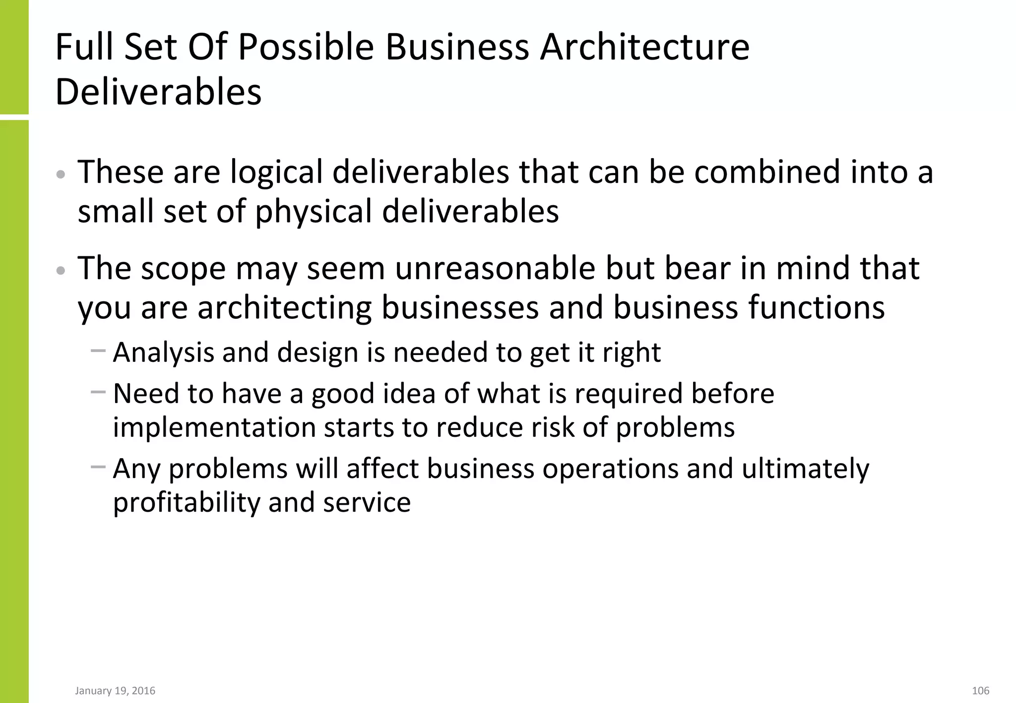 Full Set Of Possible Business Architecture
Deliverables
• These are logical deliverables that can be combined into a
small set of physical deliverables
• The scope may seem unreasonable but bear in mind that
you are architecting businesses and business functions
− Analysis and design is needed to get it right
− Need to have a good idea of what is required before
implementation starts to reduce risk of problems
− Any problems will affect business operations and ultimately
profitability and service
January 19, 2016 106
 