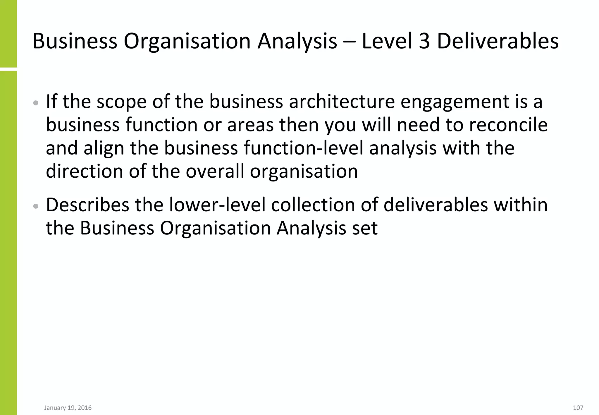 Business Organisation Analysis – Level 3 Deliverables
• If the scope of the business architecture engagement is a
business function or areas then you will need to reconcile
and align the business function-level analysis with the
direction of the overall organisation
• Describes the lower-level collection of deliverables within
the Business Organisation Analysis set
January 19, 2016 107
 