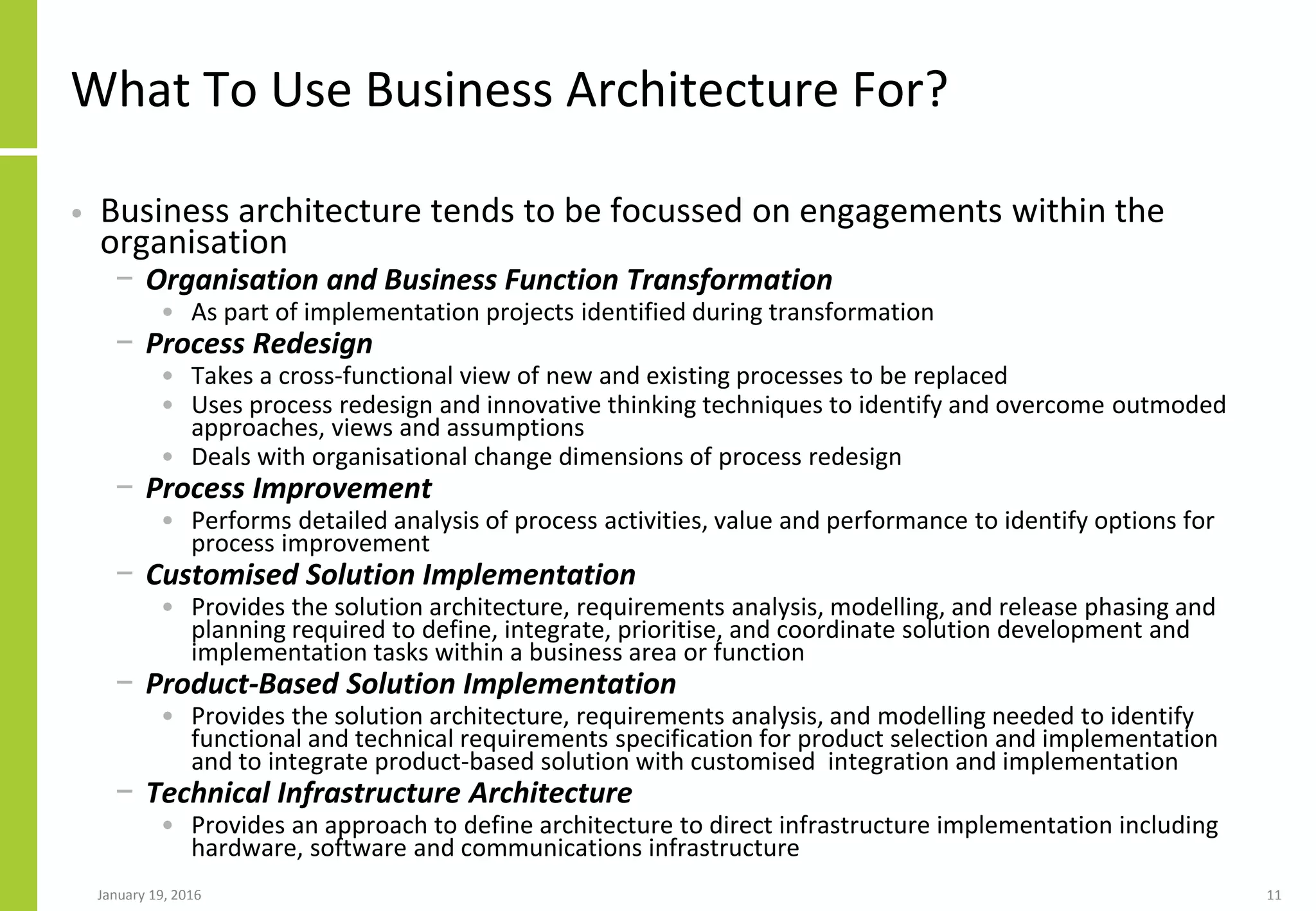 What To Use Business Architecture For?
• Business architecture tends to be focussed on engagements within the
organisation
− Organisation and Business Function Transformation
• As part of implementation projects identified during transformation
− Process Redesign
• Takes a cross-functional view of new and existing processes to be replaced
• Uses process redesign and innovative thinking techniques to identify and overcome outmoded
approaches, views and assumptions
• Deals with organisational change dimensions of process redesign
− Process Improvement
• Performs detailed analysis of process activities, value and performance to identify options for
process improvement
− Customised Solution Implementation
• Provides the solution architecture, requirements analysis, modelling, and release phasing and
planning required to define, integrate, prioritise, and coordinate solution development and
implementation tasks within a business area or function
− Product-Based Solution Implementation
• Provides the solution architecture, requirements analysis, and modelling needed to identify
functional and technical requirements specification for product selection and implementation
and to integrate product-based solution with customised integration and implementation
− Technical Infrastructure Architecture
• Provides an approach to define architecture to direct infrastructure implementation including
hardware, software and communications infrastructure
January 19, 2016 11
 