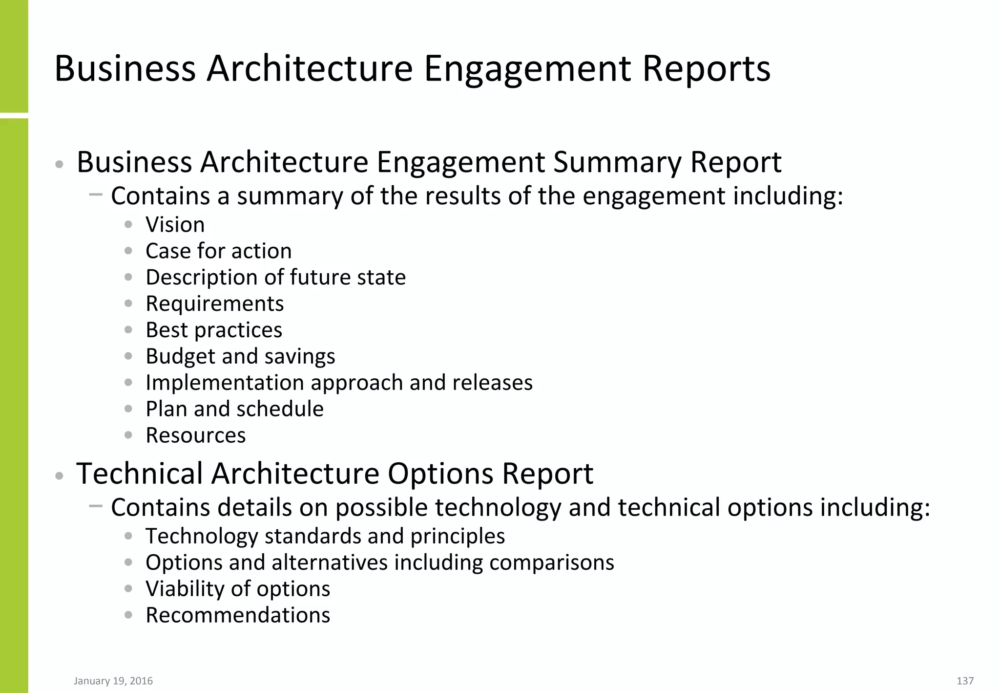 Business Architecture Engagement Reports
• Business Architecture Engagement Summary Report
− Contains a summary of the results of the engagement including:
• Vision
• Case for action
• Description of future state
• Requirements
• Best practices
• Budget and savings
• Implementation approach and releases
• Plan and schedule
• Resources
• Technical Architecture Options Report
− Contains details on possible technology and technical options including:
• Technology standards and principles
• Options and alternatives including comparisons
• Viability of options
• Recommendations
January 19, 2016 137
 