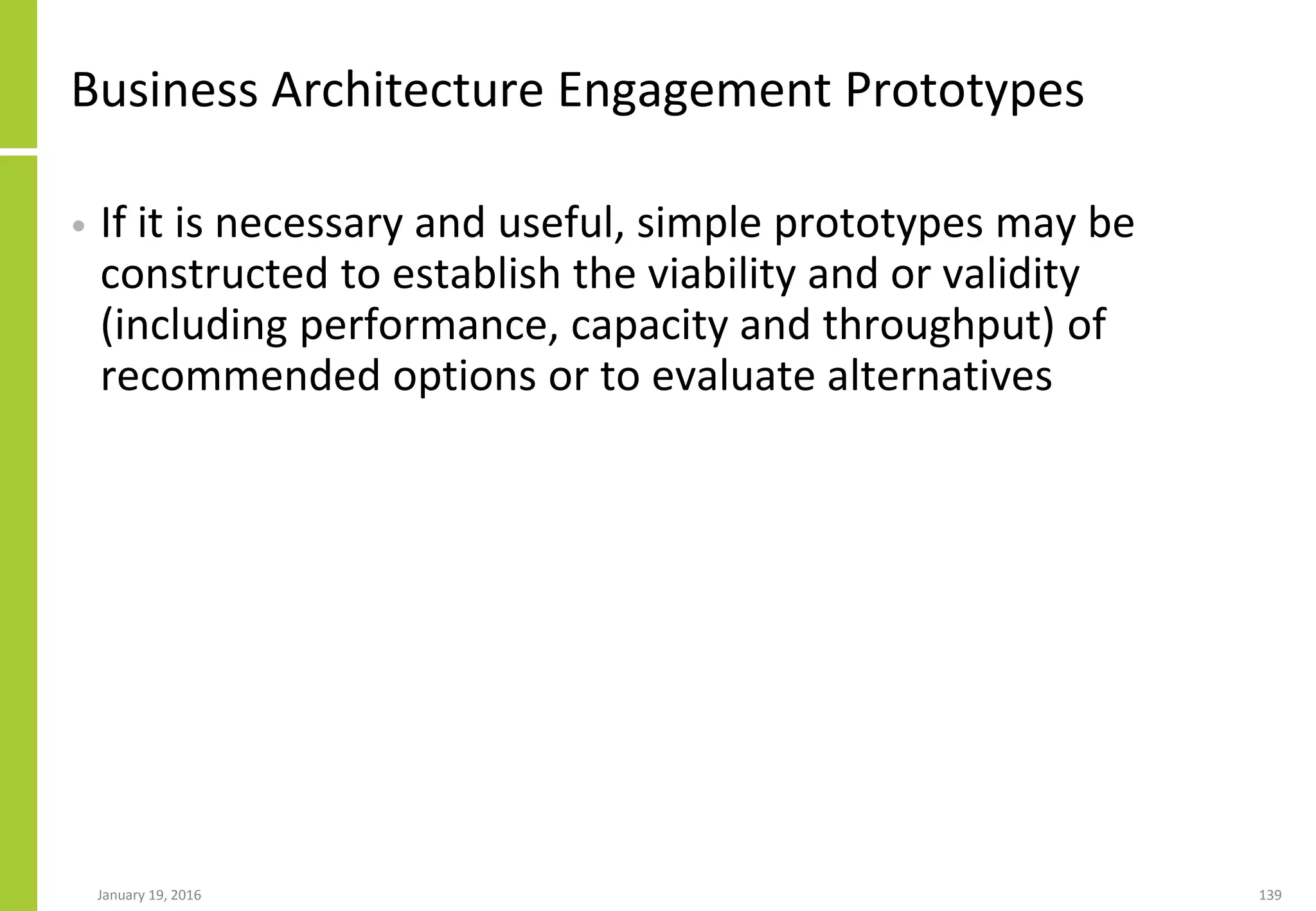 Business Architecture Engagement Prototypes
• If it is necessary and useful, simple prototypes may be
constructed to establish the viability and or validity
(including performance, capacity and throughput) of
recommended options or to evaluate alternatives
January 19, 2016 139
 