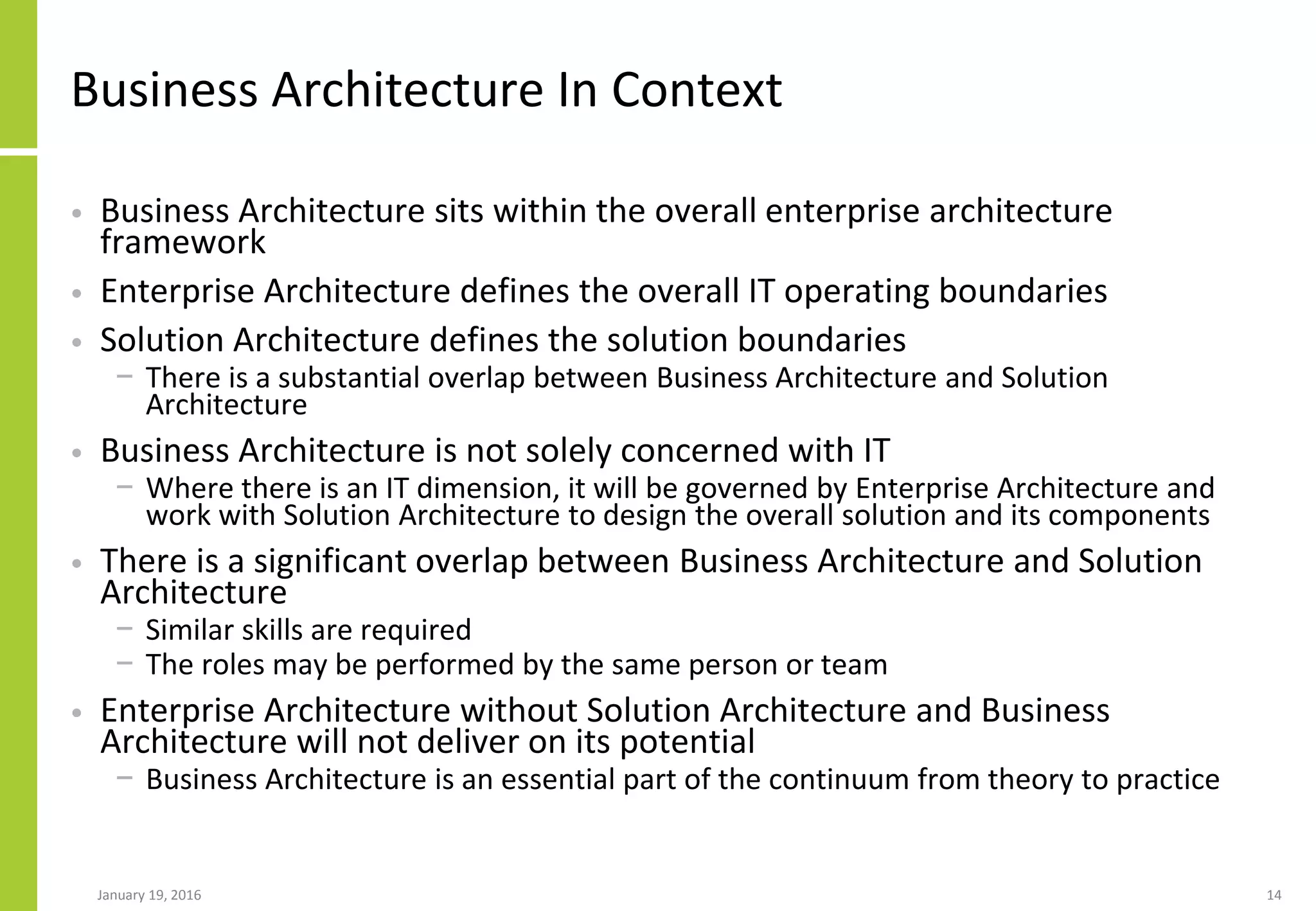 Business Architecture In Context
• Business Architecture sits within the overall enterprise architecture
framework
• Enterprise Architecture defines the overall IT operating boundaries
• Solution Architecture defines the solution boundaries
− There is a substantial overlap between Business Architecture and Solution
Architecture
• Business Architecture is not solely concerned with IT
− Where there is an IT dimension, it will be governed by Enterprise Architecture and
work with Solution Architecture to design the overall solution and its components
• There is a significant overlap between Business Architecture and Solution
Architecture
− Similar skills are required
− The roles may be performed by the same person or team
• Enterprise Architecture without Solution Architecture and Business
Architecture will not deliver on its potential
− Business Architecture is an essential part of the continuum from theory to practice
January 19, 2016 14
 