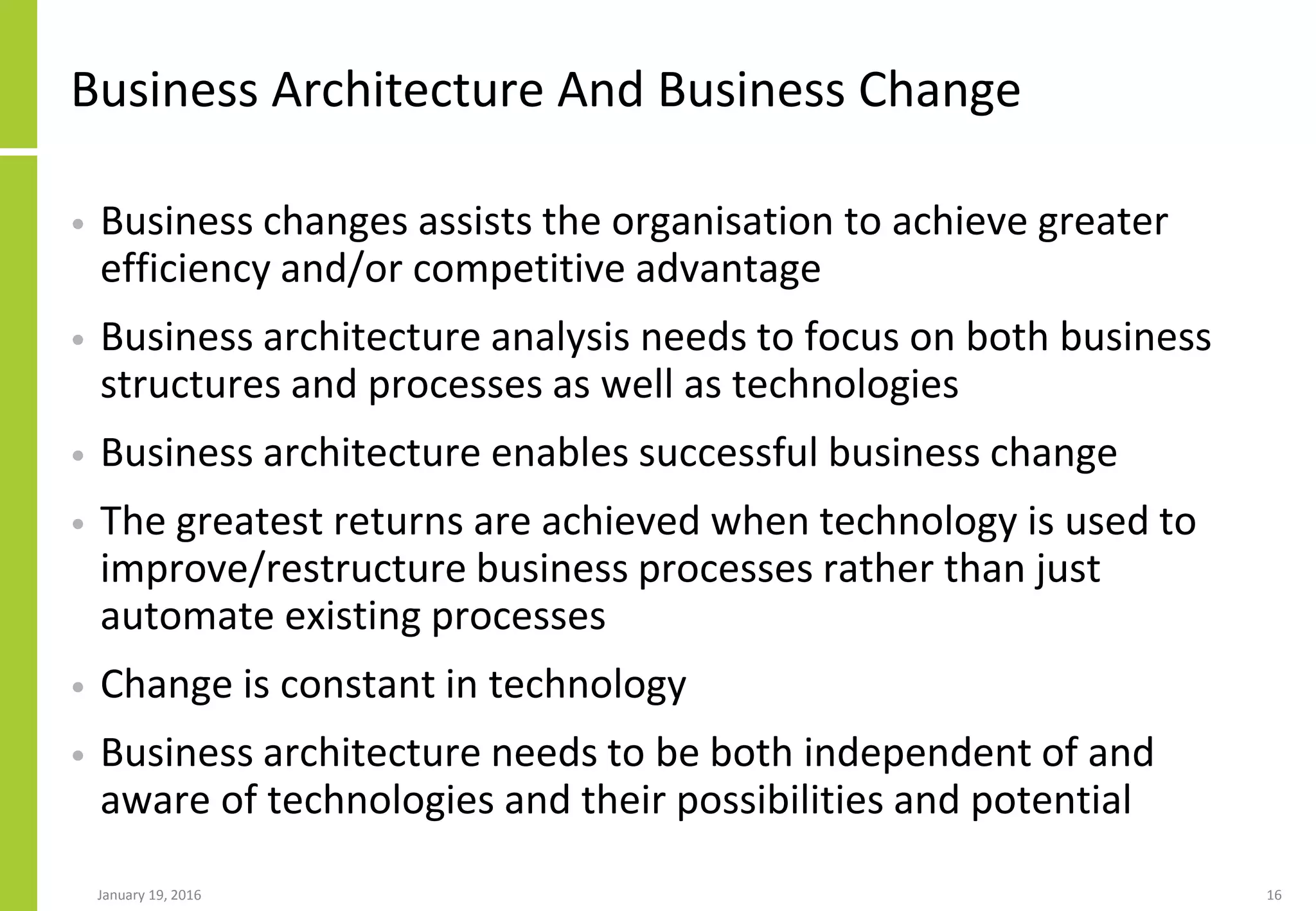 Business Architecture And Business Change
• Business changes assists the organisation to achieve greater
efficiency and/or competitive advantage
• Business architecture analysis needs to focus on both business
structures and processes as well as technologies
• Business architecture enables successful business change
• The greatest returns are achieved when technology is used to
improve/restructure business processes rather than just
automate existing processes
• Change is constant in technology
• Business architecture needs to be both independent of and
aware of technologies and their possibilities and potential
January 19, 2016 16
 