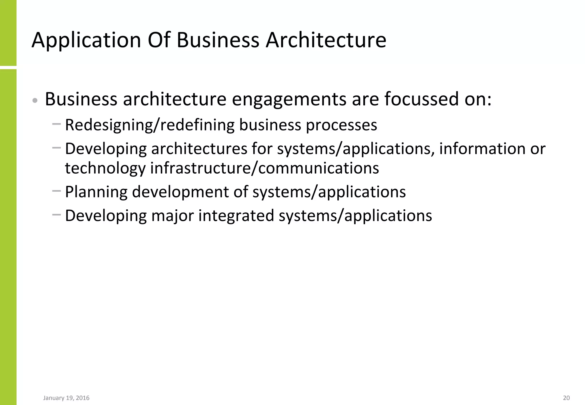 Application Of Business Architecture
• Business architecture engagements are focussed on:
− Redesigning/redefining business processes
− Developing architectures for systems/applications, information or
technology infrastructure/communications
− Planning development of systems/applications
− Developing major integrated systems/applications
January 19, 2016 20
 