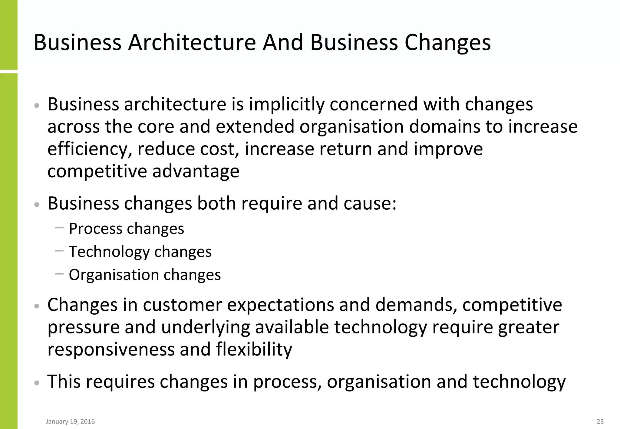 Business Architecture And Business Changes
• Business architecture is implicitly concerned with changes
across the core and extended organisation domains to increase
efficiency, reduce cost, increase return and improve
competitive advantage
• Business changes both require and cause:
− Process changes
− Technology changes
− Organisation changes
• Changes in customer expectations and demands, competitive
pressure and underlying available technology require greater
responsiveness and flexibility
• This requires changes in process, organisation and technology
January 19, 2016 23
 