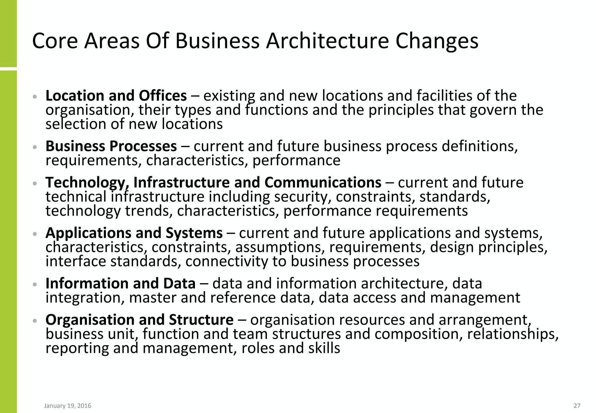 Core Areas Of Business Architecture Changes
• Location and Offices – existing and new locations and facilities of the
organisation, their types and functions and the principles that govern the
selection of new locations
• Business Processes – current and future business process definitions,
requirements, characteristics, performance
• Technology, Infrastructure and Communications – current and future
technical infrastructure including security, constraints, standards,
technology trends, characteristics, performance requirements
• Applications and Systems – current and future applications and systems,
characteristics, constraints, assumptions, requirements, design principles,
interface standards, connectivity to business processes
• Information and Data – data and information architecture, data
integration, master and reference data, data access and management
• Organisation and Structure – organisation resources and arrangement,
business unit, function and team structures and composition, relationships,
reporting and management, roles and skills
January 19, 2016 27
 