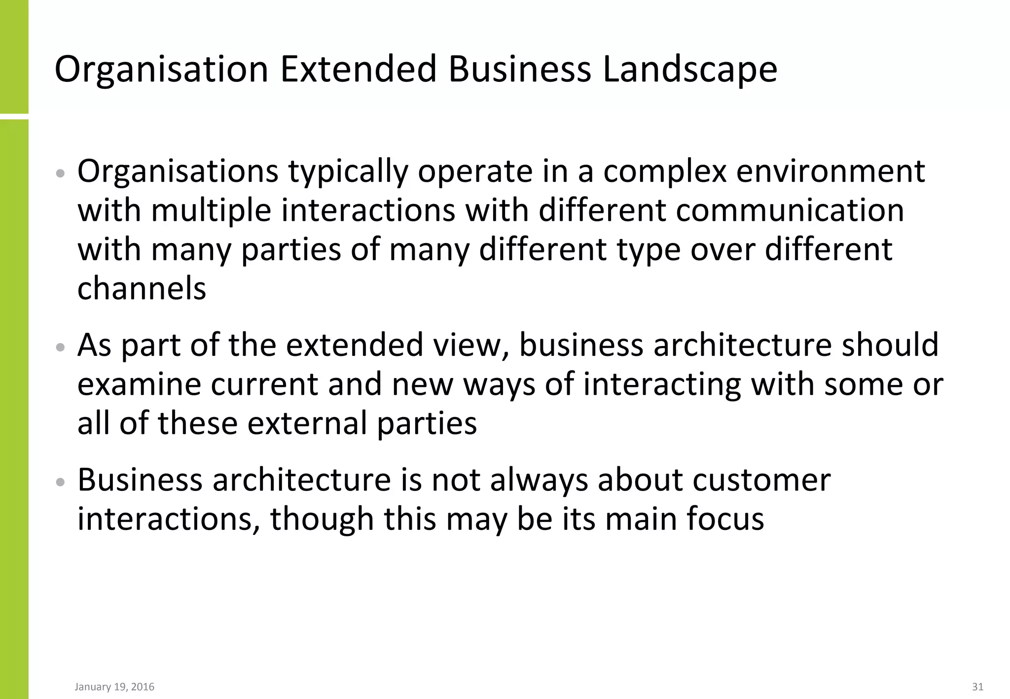 Organisation Extended Business Landscape
• Organisations typically operate in a complex environment
with multiple interactions with different communication
with many parties of many different type over different
channels
• As part of the extended view, business architecture should
examine current and new ways of interacting with some or
all of these external parties
• Business architecture is not always about customer
interactions, though this may be its main focus
January 19, 2016 31
 