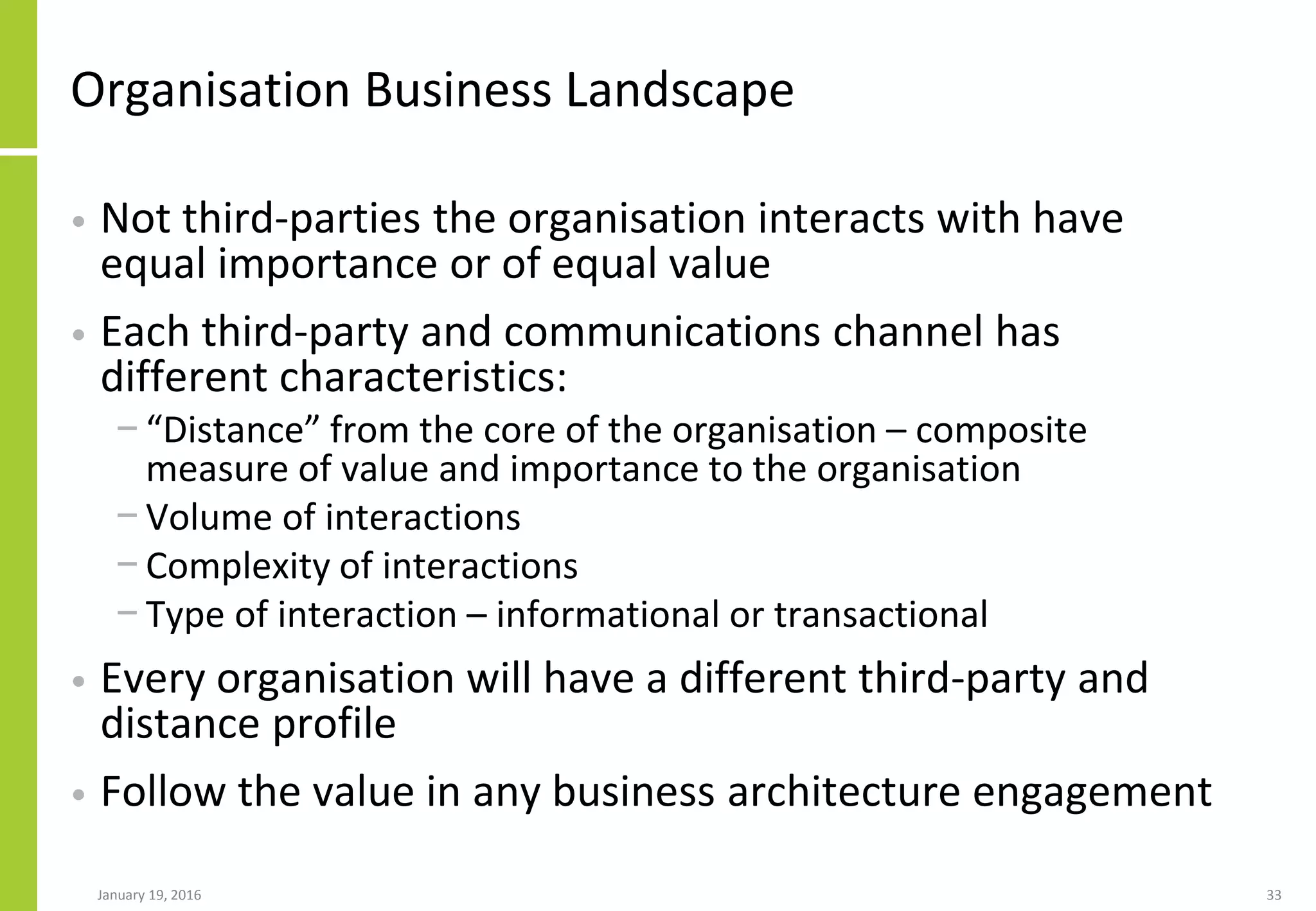 Organisation Business Landscape
• Not third-parties the organisation interacts with have
equal importance or of equal value
• Each third-party and communications channel has
different characteristics:
− “Distance” from the core of the organisation – composite
measure of value and importance to the organisation
− Volume of interactions
− Complexity of interactions
− Type of interaction – informational or transactional
• Every organisation will have a different third-party and
distance profile
• Follow the value in any business architecture engagement
January 19, 2016 33
 