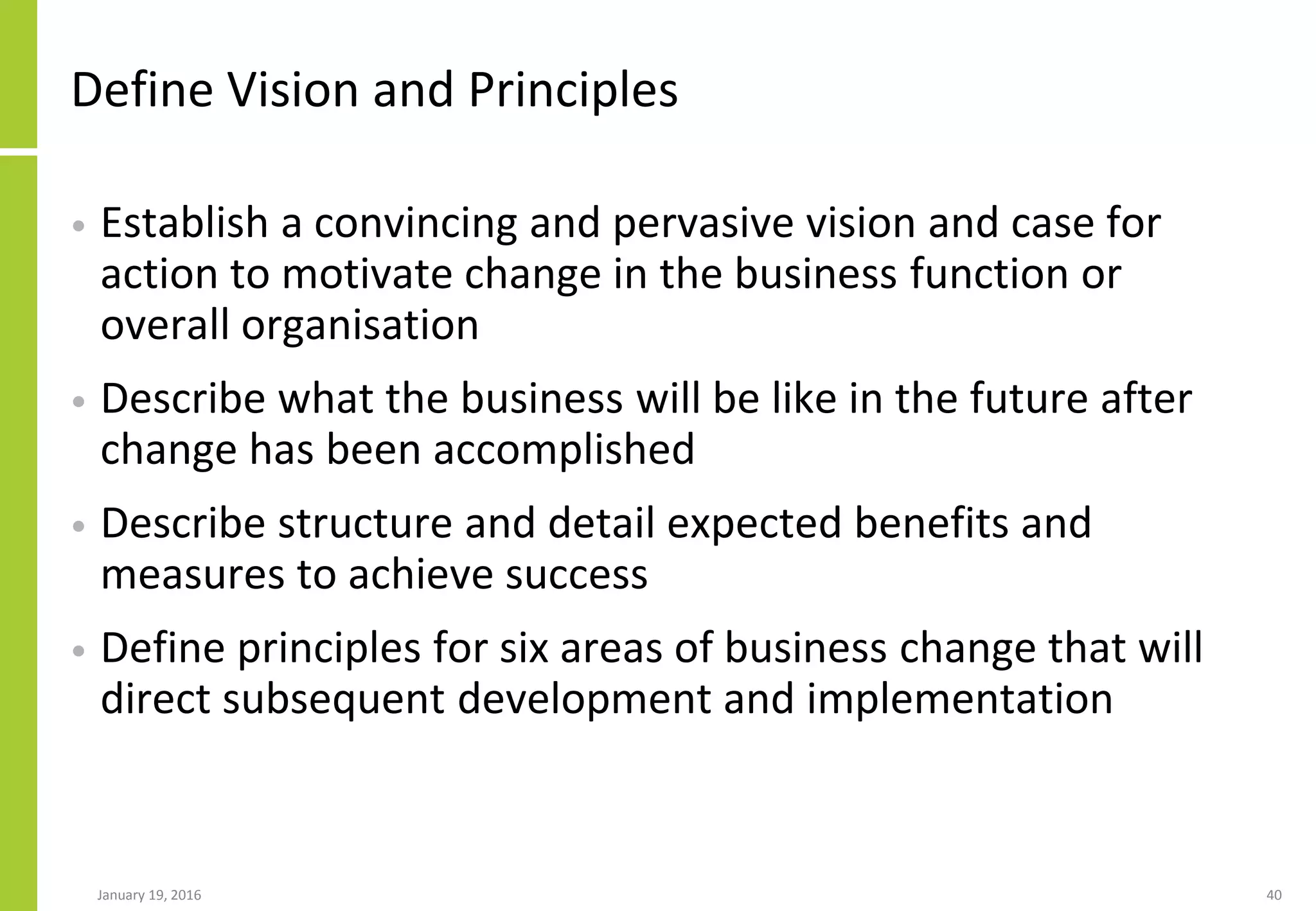 Define Vision and Principles
• Establish a convincing and pervasive vision and case for
action to motivate change in the business function or
overall organisation
• Describe what the business will be like in the future after
change has been accomplished
• Describe structure and detail expected benefits and
measures to achieve success
• Define principles for six areas of business change that will
direct subsequent development and implementation
January 19, 2016 40
 