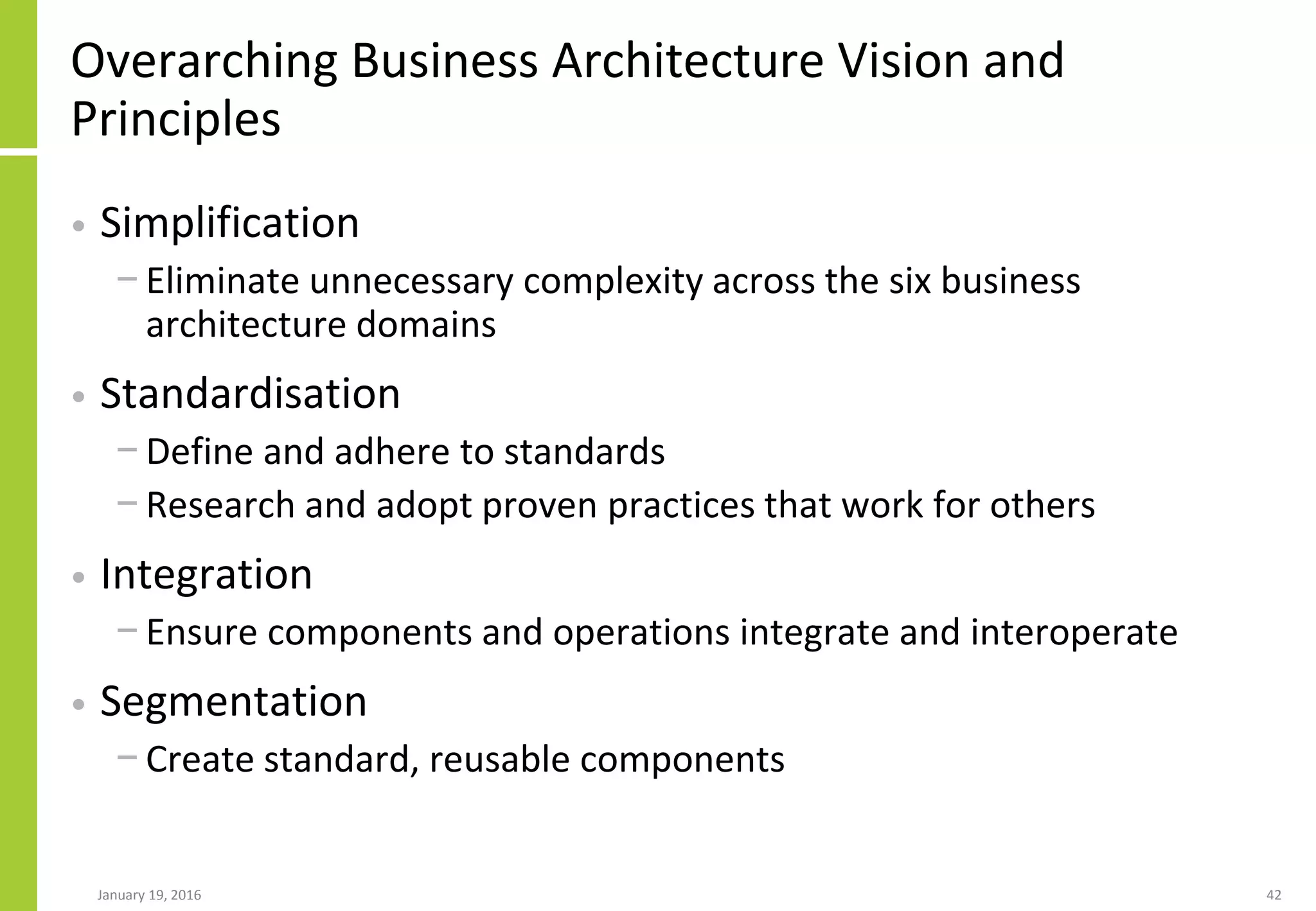 Overarching Business Architecture Vision and
Principles
• Simplification
− Eliminate unnecessary complexity across the six business
architecture domains
• Standardisation
− Define and adhere to standards
− Research and adopt proven practices that work for others
• Integration
− Ensure components and operations integrate and interoperate
• Segmentation
− Create standard, reusable components
January 19, 2016 42
 