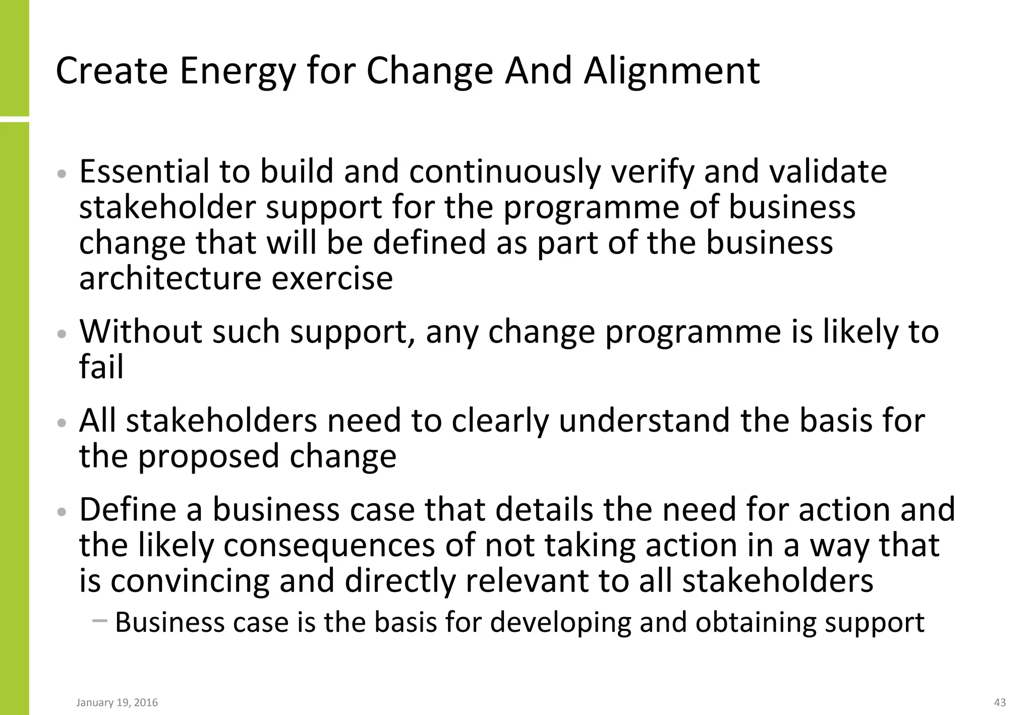 Create Energy for Change And Alignment
• Essential to build and continuously verify and validate
stakeholder support for the programme of business
change that will be defined as part of the business
architecture exercise
• Without such support, any change programme is likely to
fail
• All stakeholders need to clearly understand the basis for
the proposed change
• Define a business case that details the need for action and
the likely consequences of not taking action in a way that
is convincing and directly relevant to all stakeholders
− Business case is the basis for developing and obtaining support
January 19, 2016 43
 