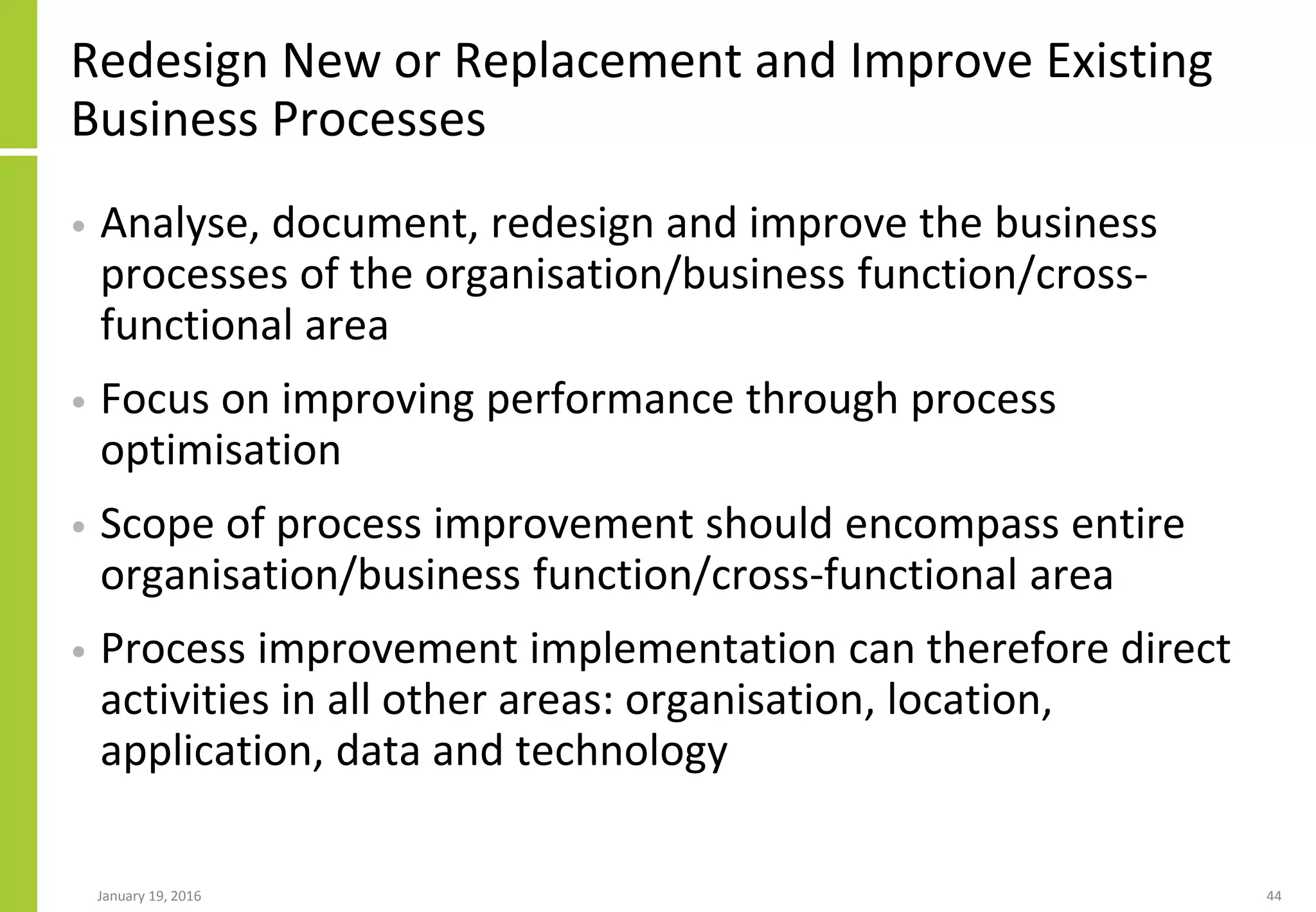 Redesign New or Replacement and Improve Existing
Business Processes
• Analyse, document, redesign and improve the business
processes of the organisation/business function/cross-
functional area
• Focus on improving performance through process
optimisation
• Scope of process improvement should encompass entire
organisation/business function/cross-functional area
• Process improvement implementation can therefore direct
activities in all other areas: organisation, location,
application, data and technology
January 19, 2016 44
 
