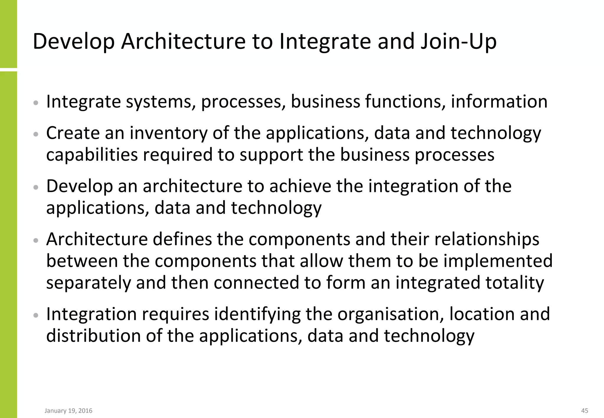 Develop Architecture to Integrate and Join-Up
• Integrate systems, processes, business functions, information
• Create an inventory of the applications, data and technology
capabilities required to support the business processes
• Develop an architecture to achieve the integration of the
applications, data and technology
• Architecture defines the components and their relationships
between the components that allow them to be implemented
separately and then connected to form an integrated totality
• Integration requires identifying the organisation, location and
distribution of the applications, data and technology
January 19, 2016 45
 