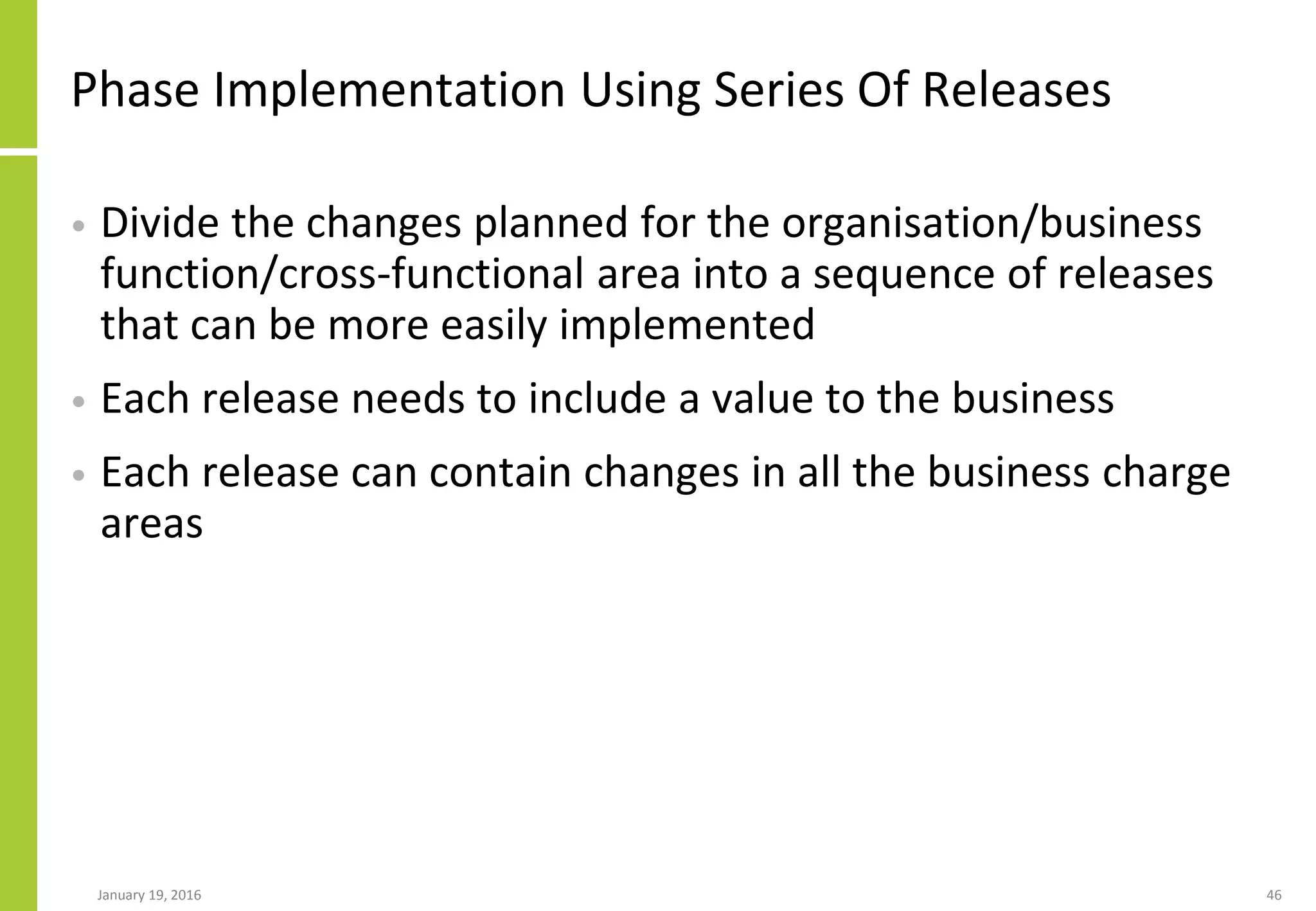 Phase Implementation Using Series Of Releases
• Divide the changes planned for the organisation/business
function/cross-functional area into a sequence of releases
that can be more easily implemented
• Each release needs to include a value to the business
• Each release can contain changes in all the business charge
areas
January 19, 2016 46
 