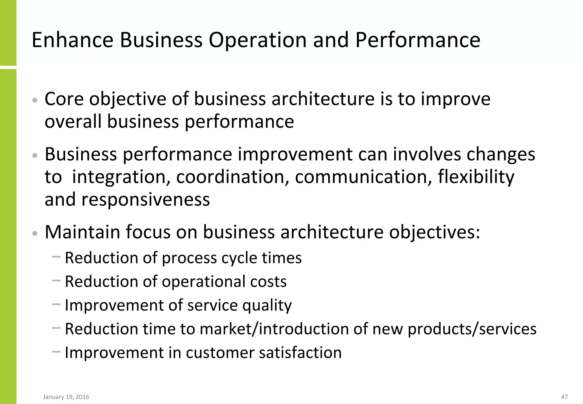Enhance Business Operation and Performance
• Core objective of business architecture is to improve
overall business performance
• Business performance improvement can involves changes
to integration, coordination, communication, flexibility
and responsiveness
• Maintain focus on business architecture objectives:
− Reduction of process cycle times
− Reduction of operational costs
− Improvement of service quality
− Reduction time to market/introduction of new products/services
− Improvement in customer satisfaction
January 19, 2016 47
 