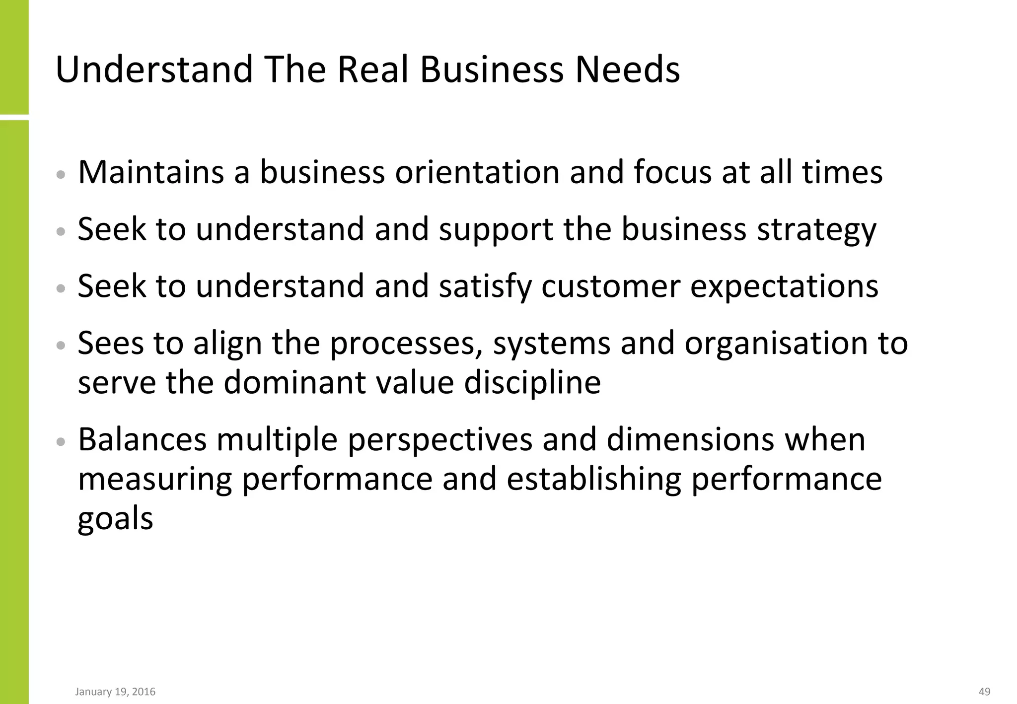 Understand The Real Business Needs
• Maintains a business orientation and focus at all times
• Seek to understand and support the business strategy
• Seek to understand and satisfy customer expectations
• Sees to align the processes, systems and organisation to
serve the dominant value discipline
• Balances multiple perspectives and dimensions when
measuring performance and establishing performance
goals
January 19, 2016 49
 