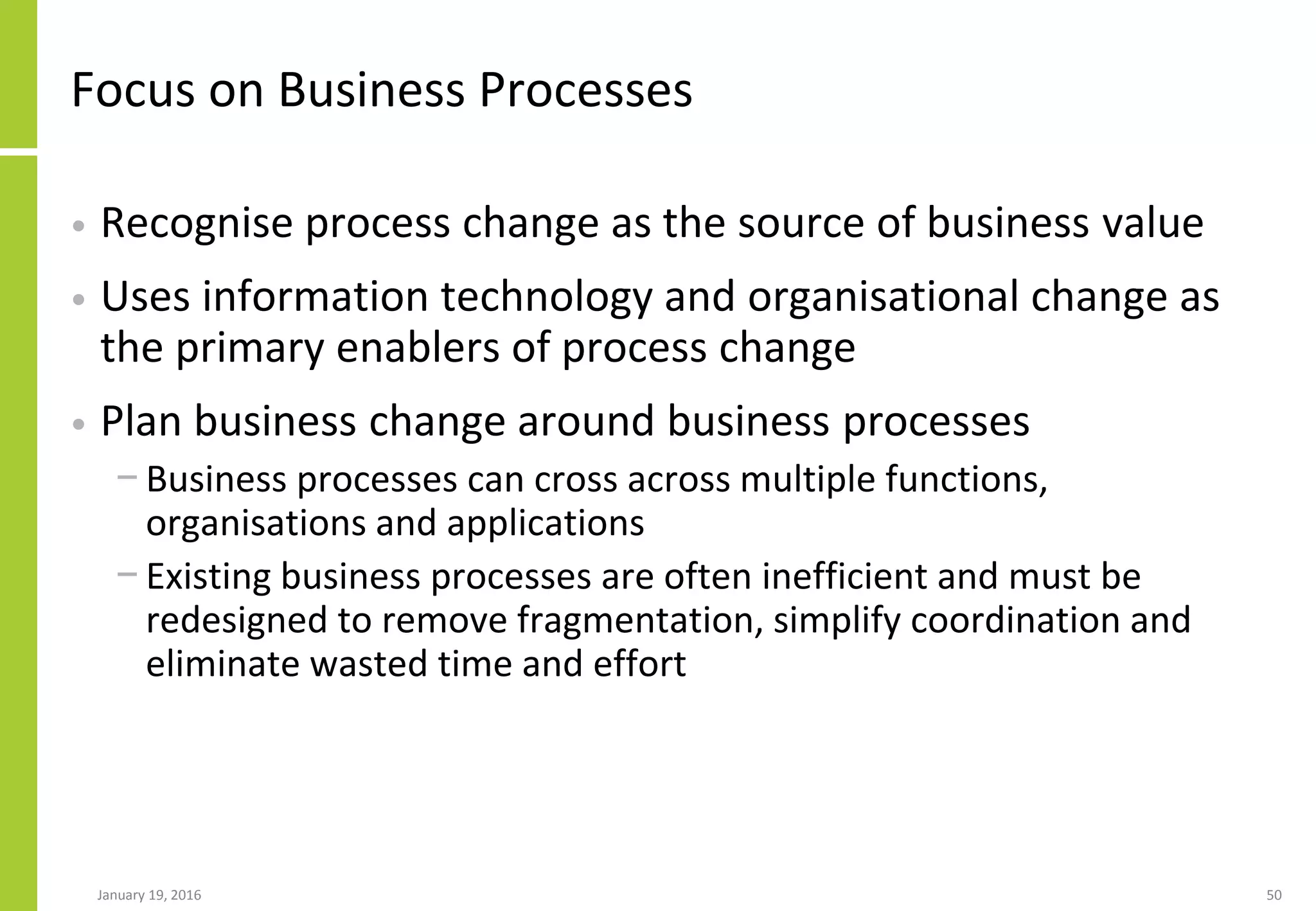 Focus on Business Processes
• Recognise process change as the source of business value
• Uses information technology and organisational change as
the primary enablers of process change
• Plan business change around business processes
− Business processes can cross across multiple functions,
organisations and applications
− Existing business processes are often inefficient and must be
redesigned to remove fragmentation, simplify coordination and
eliminate wasted time and effort
January 19, 2016 50
 