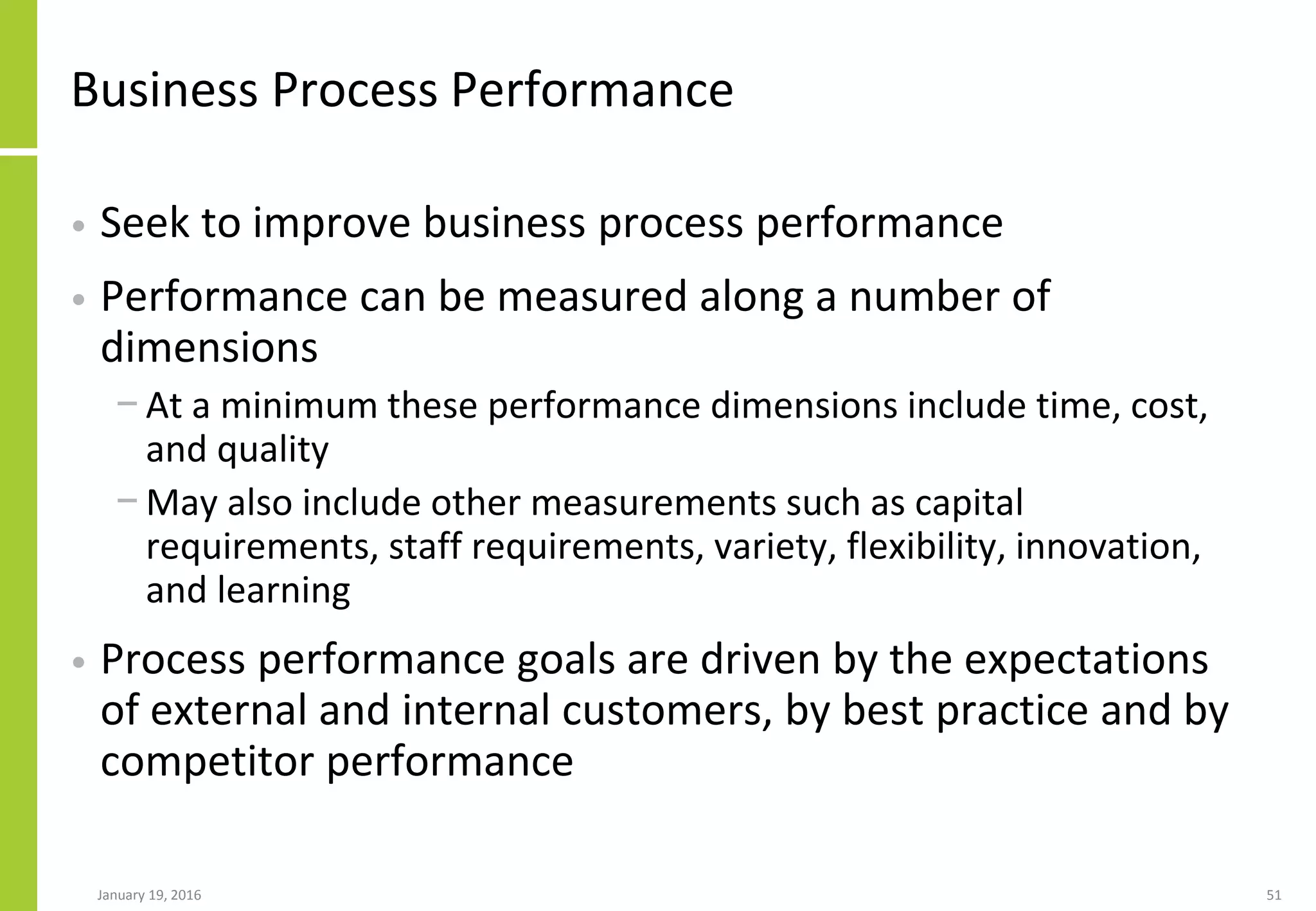 Business Process Performance
• Seek to improve business process performance
• Performance can be measured along a number of
dimensions
− At a minimum these performance dimensions include time, cost,
and quality
− May also include other measurements such as capital
requirements, staff requirements, variety, flexibility, innovation,
and learning
• Process performance goals are driven by the expectations
of external and internal customers, by best practice and by
competitor performance
January 19, 2016 51
 