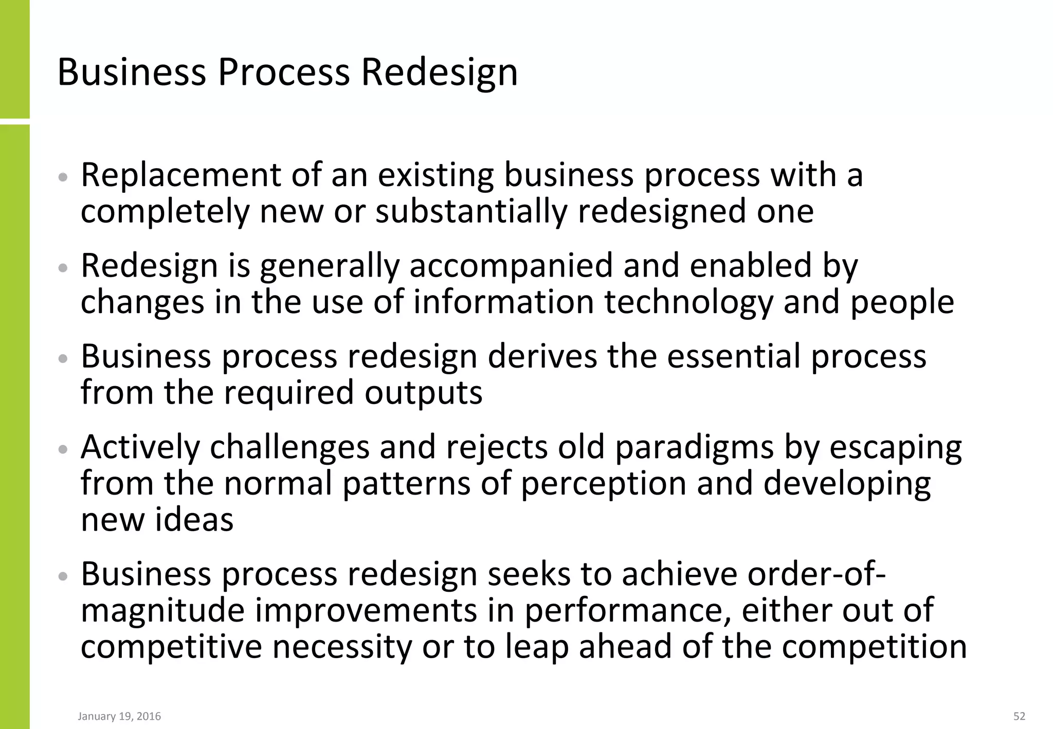 Business Process Redesign
• Replacement of an existing business process with a
completely new or substantially redesigned one
• Redesign is generally accompanied and enabled by
changes in the use of information technology and people
• Business process redesign derives the essential process
from the required outputs
• Actively challenges and rejects old paradigms by escaping
from the normal patterns of perception and developing
new ideas
• Business process redesign seeks to achieve order-of-
magnitude improvements in performance, either out of
competitive necessity or to leap ahead of the competition
January 19, 2016 52
 