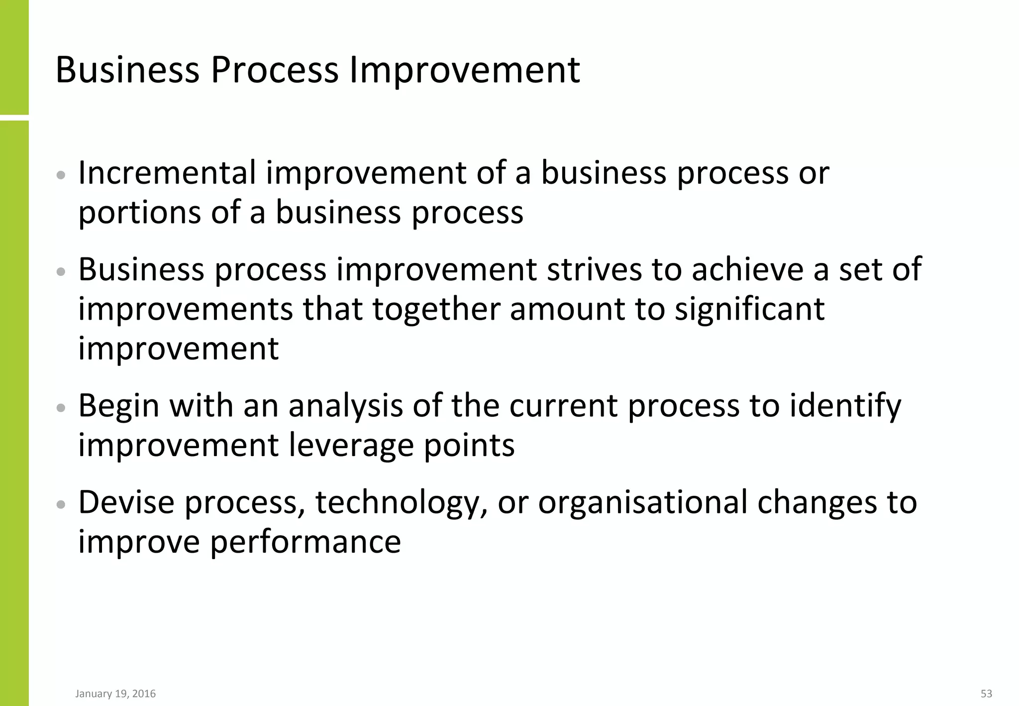 Business Process Improvement
• Incremental improvement of a business process or
portions of a business process
• Business process improvement strives to achieve a set of
improvements that together amount to significant
improvement
• Begin with an analysis of the current process to identify
improvement leverage points
• Devise process, technology, or organisational changes to
improve performance
January 19, 2016 53
 