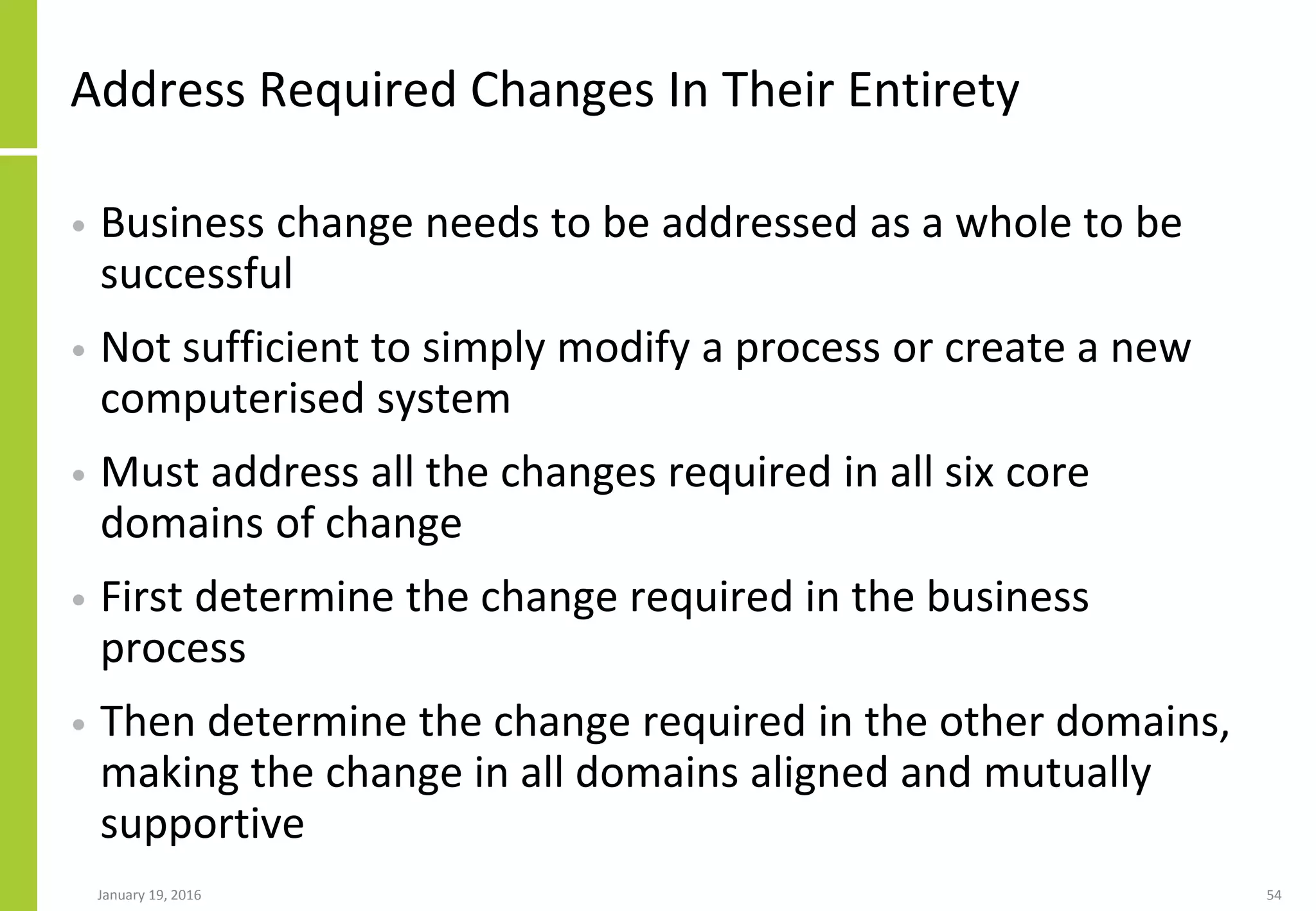 Address Required Changes In Their Entirety
• Business change needs to be addressed as a whole to be
successful
• Not sufficient to simply modify a process or create a new
computerised system
• Must address all the changes required in all six core
domains of change
• First determine the change required in the business
process
• Then determine the change required in the other domains,
making the change in all domains aligned and mutually
supportive
January 19, 2016 54
 