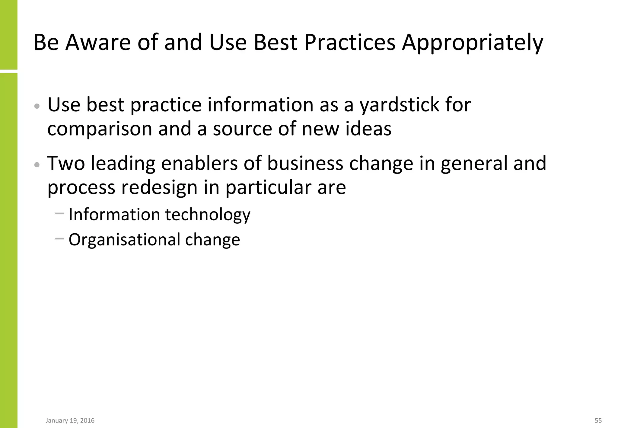 Be Aware of and Use Best Practices Appropriately
• Use best practice information as a yardstick for
comparison and a source of new ideas
• Two leading enablers of business change in general and
process redesign in particular are
− Information technology
− Organisational change
January 19, 2016 55
 