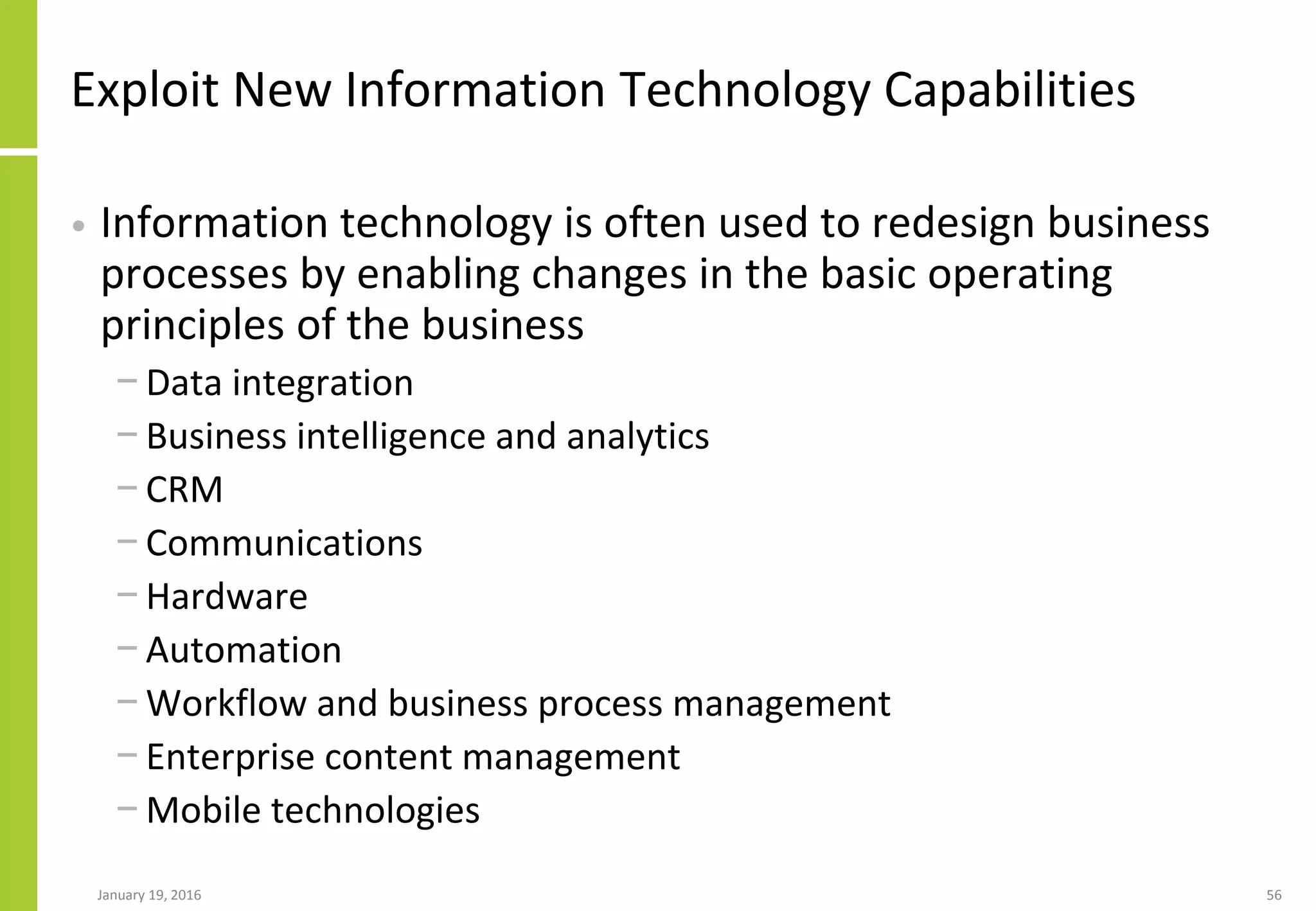 Exploit New Information Technology Capabilities
• Information technology is often used to redesign business
processes by enabling changes in the basic operating
principles of the business
− Data integration
− Business intelligence and analytics
− CRM
− Communications
− Hardware
− Automation
− Workflow and business process management
− Enterprise content management
− Mobile technologies
January 19, 2016 56
 