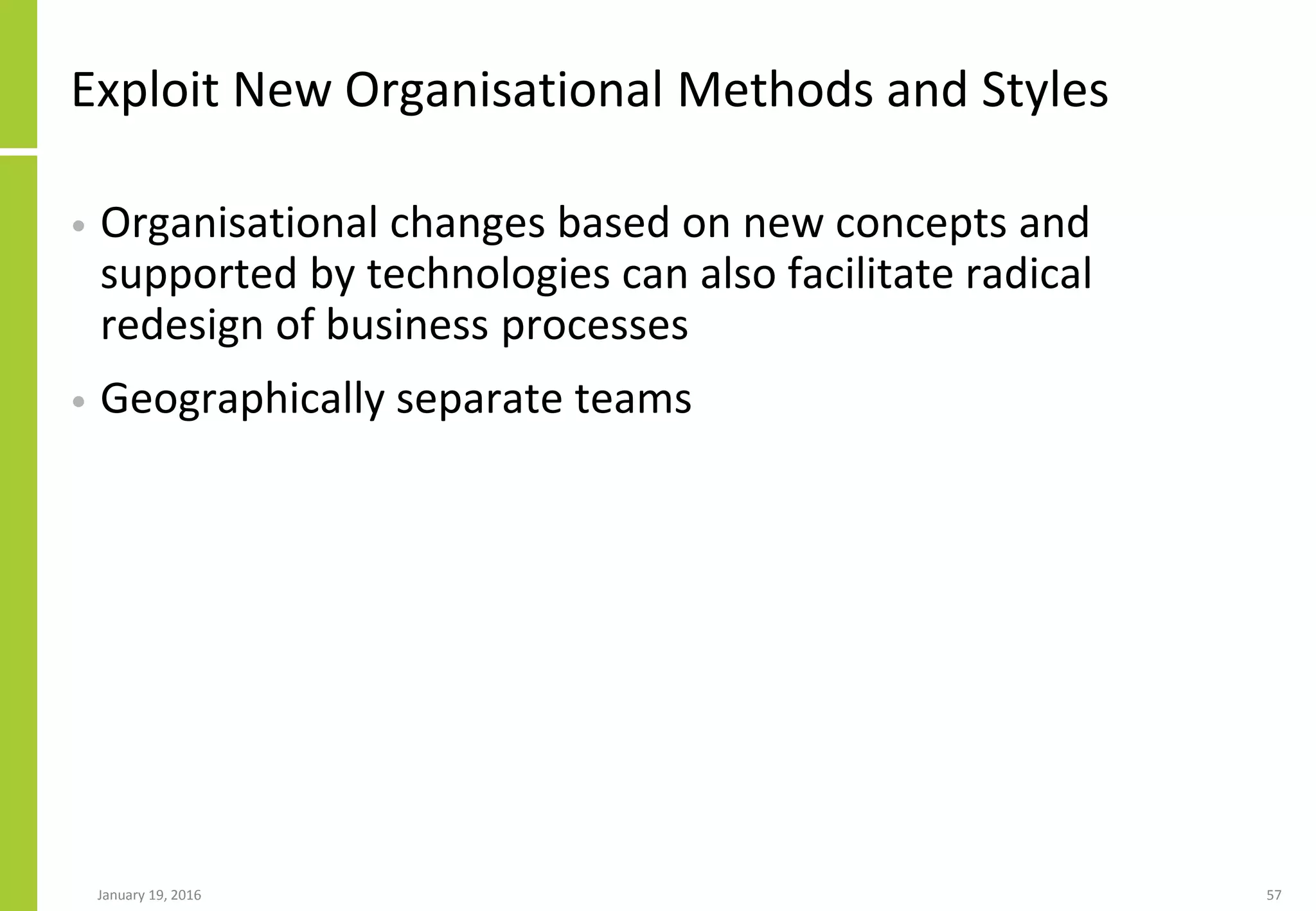 Exploit New Organisational Methods and Styles
• Organisational changes based on new concepts and
supported by technologies can also facilitate radical
redesign of business processes
• Geographically separate teams
January 19, 2016 57
 