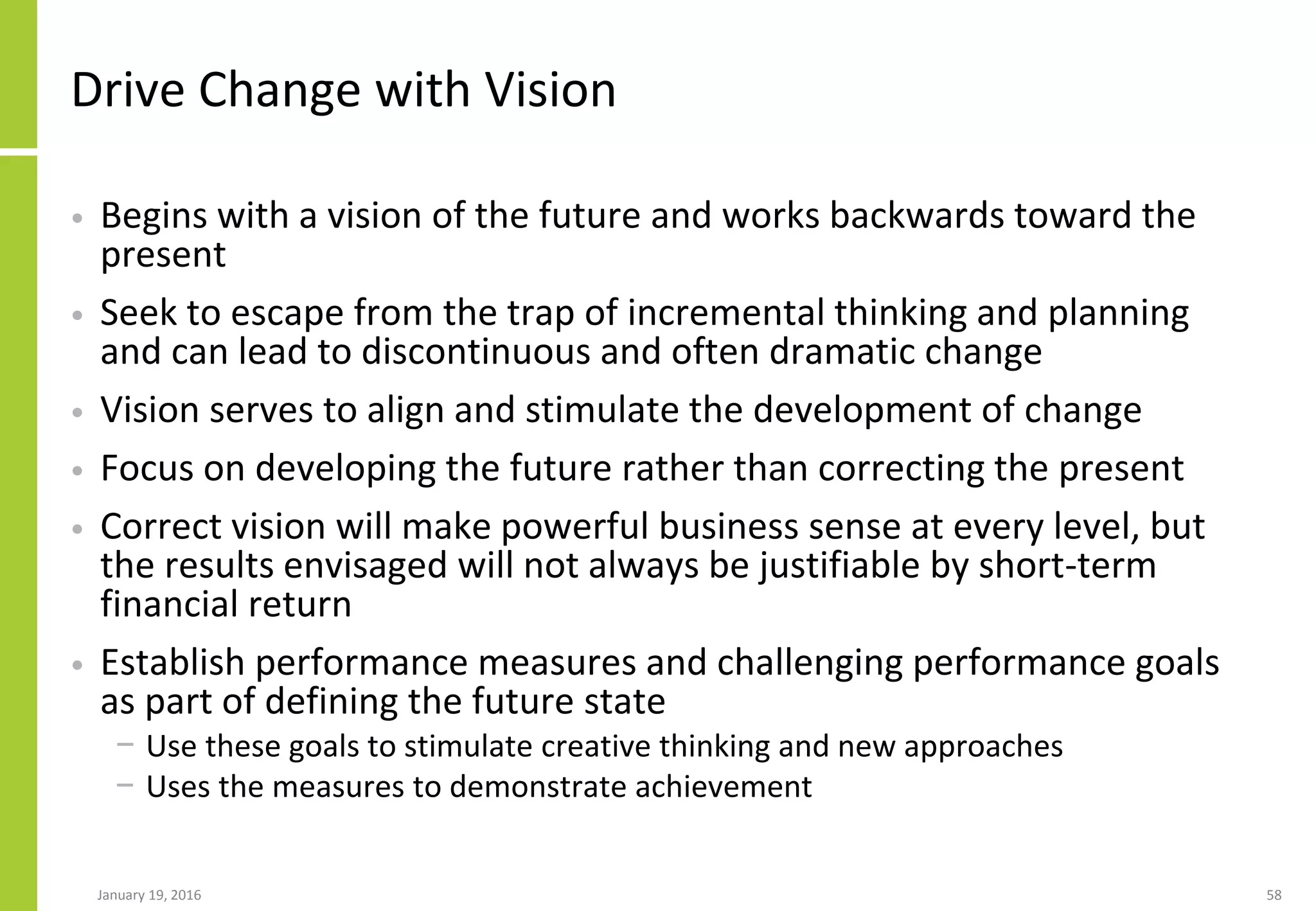 Drive Change with Vision
• Begins with a vision of the future and works backwards toward the
present
• Seek to escape from the trap of incremental thinking and planning
and can lead to discontinuous and often dramatic change
• Vision serves to align and stimulate the development of change
• Focus on developing the future rather than correcting the present
• Correct vision will make powerful business sense at every level, but
the results envisaged will not always be justifiable by short-term
financial return
• Establish performance measures and challenging performance goals
as part of defining the future state
− Use these goals to stimulate creative thinking and new approaches
− Uses the measures to demonstrate achievement
January 19, 2016 58
 
