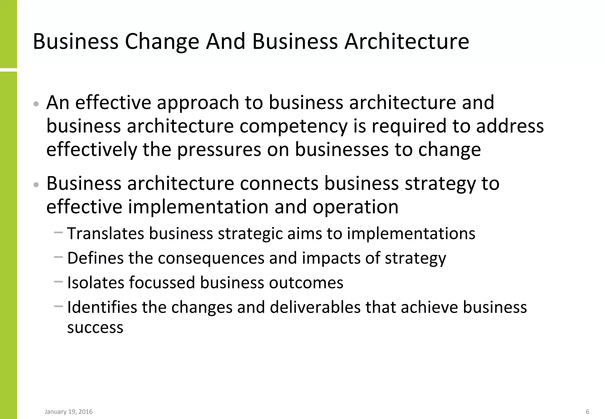 Business Change And Business Architecture
• An effective approach to business architecture and
business architecture competency is required to address
effectively the pressures on businesses to change
• Business architecture connects business strategy to
effective implementation and operation
− Translates business strategic aims to implementations
− Defines the consequences and impacts of strategy
− Isolates focussed business outcomes
− Identifies the changes and deliverables that achieve business
success
January 19, 2016 6
 